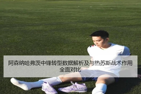 阿森纳哈弗茨中锋转型数据解析及与热苏斯战术作用全面对比