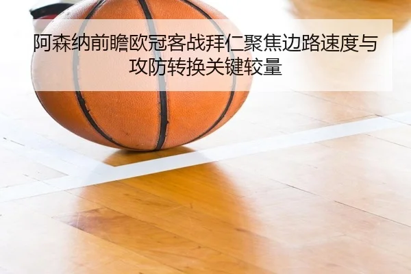 阿森纳前瞻欧冠客战拜仁聚焦边路速度与攻防转换关键较量