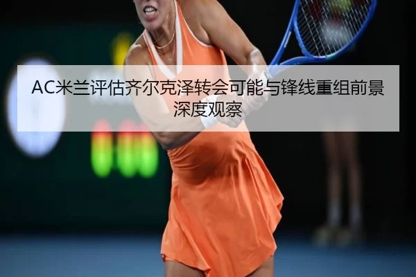 AC米兰评估齐尔克泽转会可能与锋线重组前景深度观察