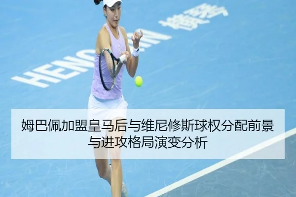 姆巴佩加盟皇马后与维尼修斯球权分配前景与进攻格局演变分析
